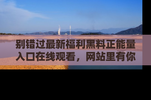 别错过最新福利黑料正能量入口在线观看，网站里有你想看的所有秘密！