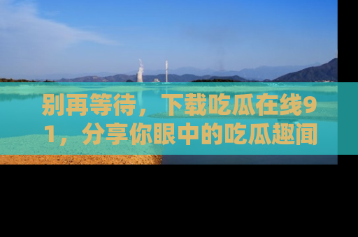 别再等待，下载吃瓜在线91，分享你眼中的吃瓜趣闻吧！