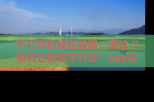 不打烊的娱乐盛宴！通过“黑料正能量不打烊”app在线观看最新内容，链接在此，不容错过！