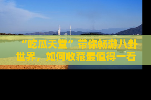 “吃瓜天堂”带你畅游八卦世界，如何收藏最值得一看的趣闻？