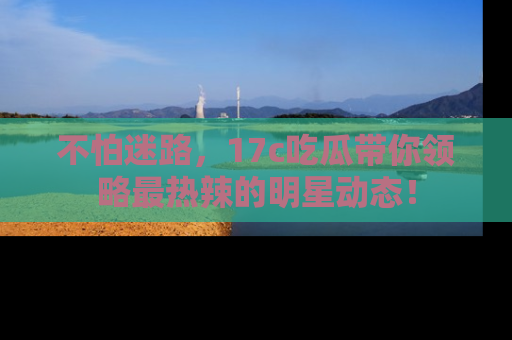不怕迷路，17c吃瓜带你领略最热辣的明星动态！