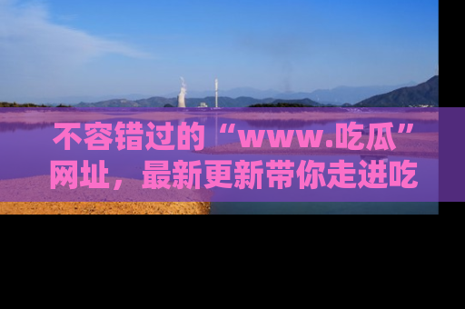 不容错过的“www.吃瓜”网址，最新更新带你走进吃瓜新时尚