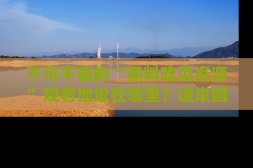 不可不看的“黑料吃瓜资源”观看地址在哪里？速来围观吧！