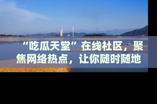 “吃瓜天堂”在线社区，聚焦网络热点，让你随时随地吃瓜不停