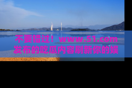 不要错过！www.51.com发布的吃瓜内容刷新你的娱乐认知