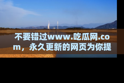 不要错过www.吃瓜网.com，永久更新的网页为你提供吃瓜盛宴！