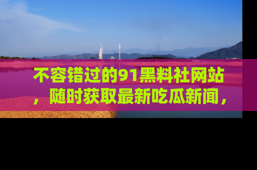不容错过的91黑料社网站，随时获取最新吃瓜新闻，留意91黑料社的动态更新！