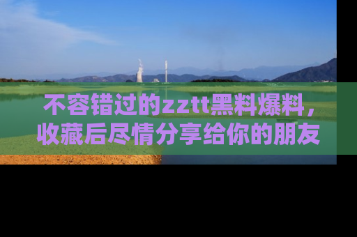 不容错过的zztt黑料爆料，收藏后尽情分享给你的朋友