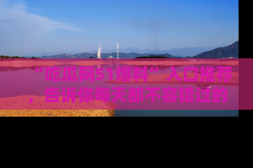 “吃瓜网51爆料”入口推荐,告诉你每天都不容错过的娱乐八卦!