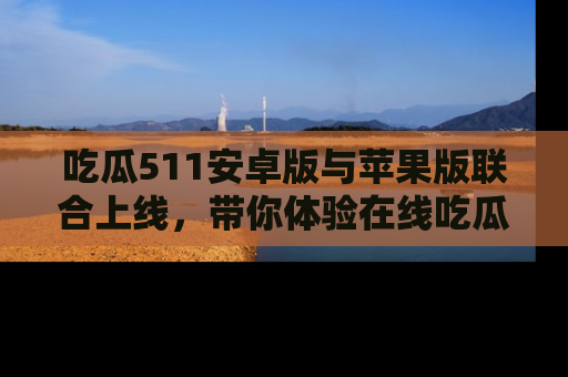 吃瓜511安卓版与苹果版联合上线，带你体验在线吃瓜新天地
