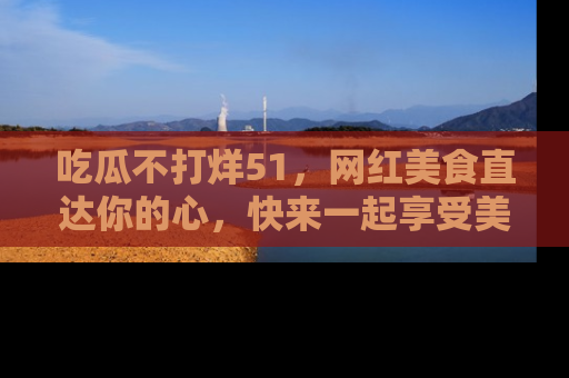 吃瓜不打烊51，网红美食直达你的心，快来一起享受美好时光！