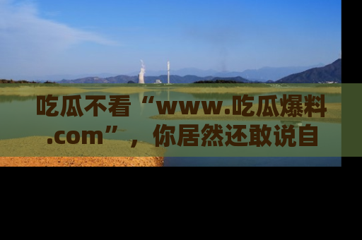 吃瓜不看“www.吃瓜爆料.com”，你居然还敢说自己是吃瓜群众？