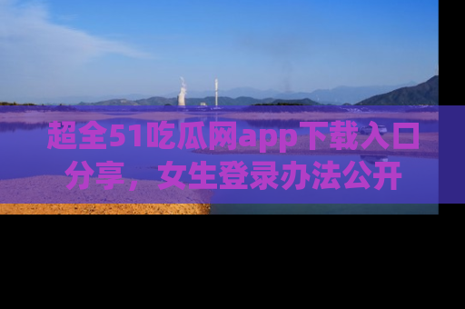 超全51吃瓜网app下载入口分享，女生登录办法公开