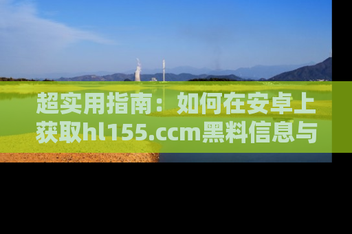 超实用指南：如何在安卓上获取hl155.ccm黑料信息与技巧