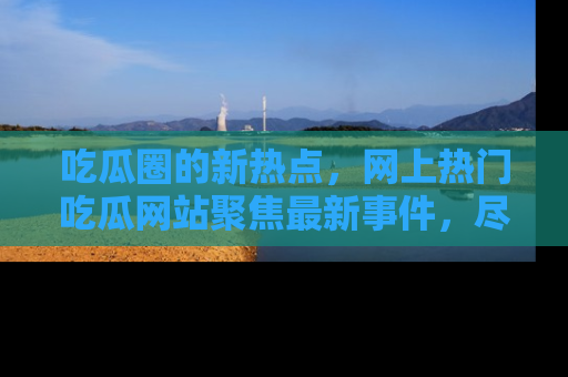 吃瓜圈的新热点，网上热门吃瓜网站聚焦最新事件，尽在吃瓜网站！
