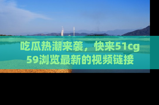吃瓜热潮来袭，快来51cg59浏览最新的视频链接
