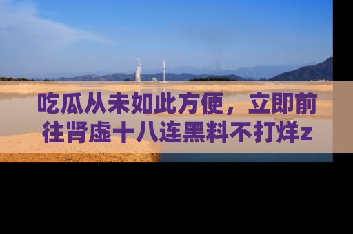 吃瓜从未如此方便，立即前往肾虚十八连黑料不打烊zzzttt，发现更多精彩，地址在这里！