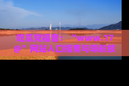 吃瓜党福音：“www.17@”网站入口指南与导航技巧全解析