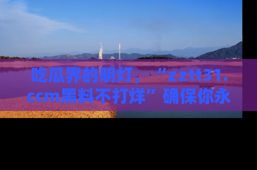 吃瓜界的明灯，“zztt31.ccm黑料不打烊”确保你永不迷路！
