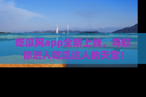 吃瓜网app全新上线，导航你进入吃瓜达人的天堂！