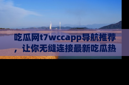 吃瓜网t7wccapp导航推荐，让你无缝连接最新吃瓜热点内容！