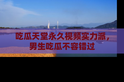 吃瓜天堂永久视频实力派，男生吃瓜不容错过