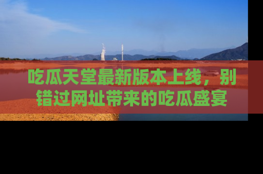 吃瓜天堂最新版本上线，别错过网址带来的吃瓜盛宴
