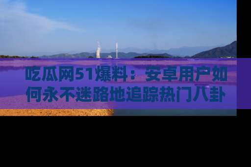吃瓜网51爆料：安卓用户如何永不迷路地追踪热门八卦信息