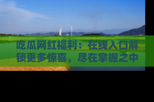 吃瓜网红福利：在线入口解锁更多惊喜，尽在掌握之中