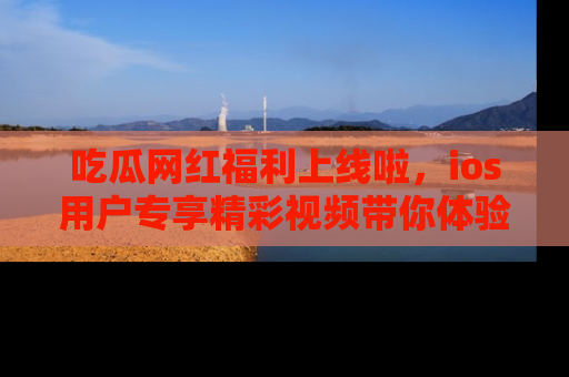 吃瓜网红福利上线啦，ios用户专享精彩视频带你体验乐趣！
