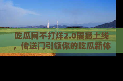 吃瓜网不打烊2.0震撼上线，传送门引领你的吃瓜新体验