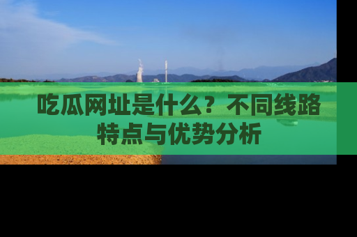 吃瓜网址是什么？不同线路特点与优势分析