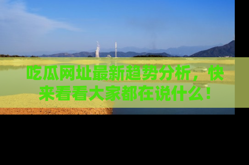 吃瓜网址最新趋势分析，快来看看大家都在说什么！