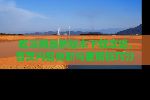 吃瓜网最新版本下载攻略，首页内容更新与使用技巧分享