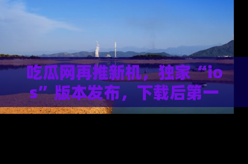 吃瓜网再推新机，独家“ios”版本发布，下载后第一时间获取热点吃瓜信息！