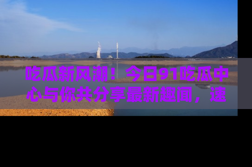 吃瓜新风潮！今日91吃瓜中心与你共分享最新趣闻，速来点击入口看看吧！