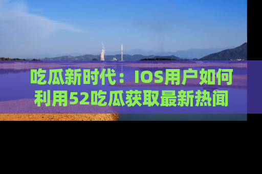 吃瓜新时代：IOS用户如何利用52吃瓜获取最新热闻