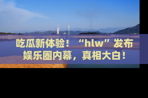 吃瓜新体验！“hlw”发布娱乐圈内幕，真相大白！