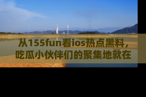 从155fun看ios热点黑料，吃瓜小伙伴们的聚集地就在这里！