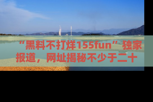 “黑料不打烊155fun”独家报道,网址揭秘不少于二十条惊人黑料新闻!