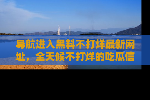 导航进入黑料不打烊最新网址，全天候不打烊的吃瓜信息为你奉上！