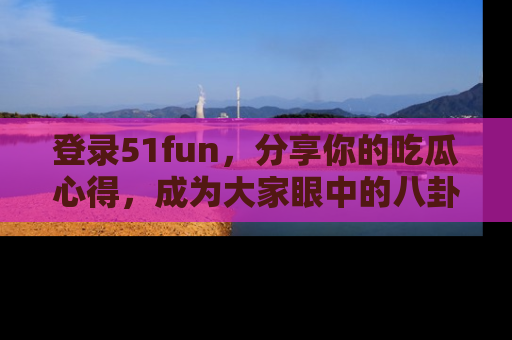 登录51fun，分享你的吃瓜心得，成为大家眼中的八卦专家！