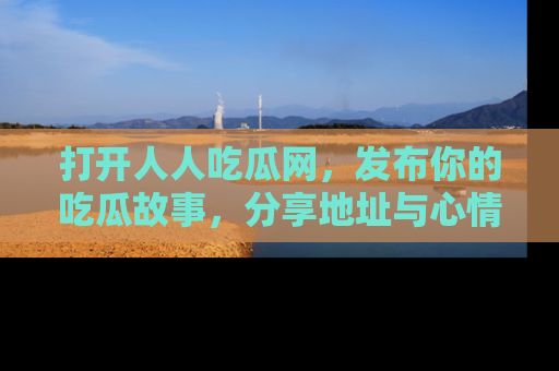 打开人人吃瓜网，发布你的吃瓜故事，分享地址与心情！