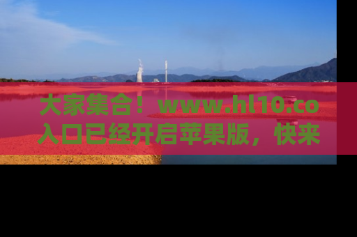 大家集合！www.hl10.co入口已经开启苹果版，快来一起享受吃瓜吧！