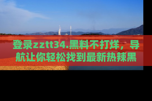 登录zztt34.黑料不打烊，导航让你轻松找到最新热辣黑料，吃瓜更方便！