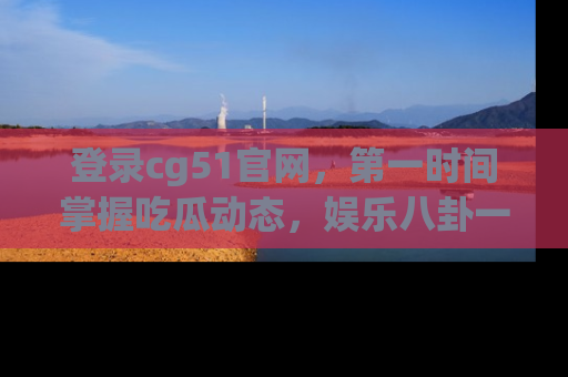 登录cg51官网，第一时间掌握吃瓜动态，娱乐八卦一网打尽！