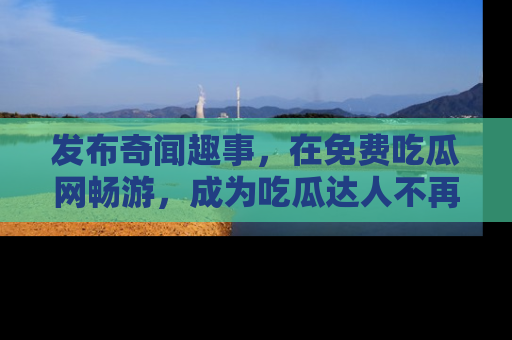 发布奇闻趣事，在免费吃瓜网畅游，成为吃瓜达人不再是梦！
