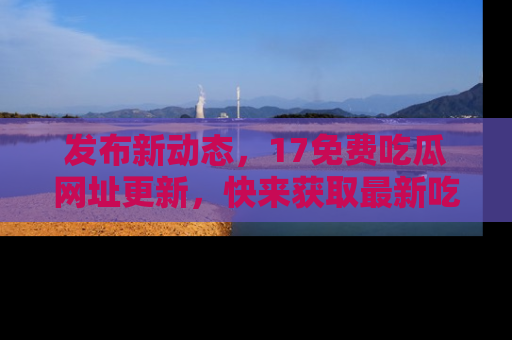 发布新动态，17免费吃瓜网址更新，快来获取最新吃瓜信息哦！
