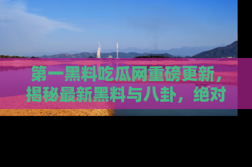 第一黑料吃瓜网重磅更新，揭秘最新黑料与八卦，绝对不容错过