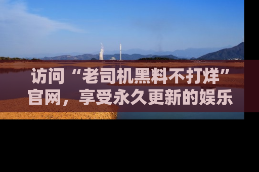 访问“老司机黑料不打烊”官网，享受永久更新的娱乐八卦和内幕新闻！